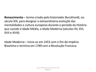 Renascimento – termo criado pelo historiador Burckhardt, no
século XIX, para designar a extraordinária evolução das
mentalidades e cultura europeias durante o período da História
que sucede à Idade Média, a Idade Moderna (séculos XV, XVI,
XVII e XVIII)
Idade Moderna – inicia-se em 1453 com o fim do Império
Bizantino e termina em 1789 com a Revolução Francesa
Curso Profissional de Turismo, HCA,
Módulo 5
7
 