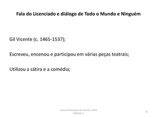 Gil Vicente (c. 1465-1537);
Escreveu, encenou e participou em várias peças teatrais;
Utilizou a sátira e a comédia;
Fala do Licenciado e diálogo de Todo o Mundo e Ninguém
Curso Profissional de Turismo, HCA,
Módulo 5
71
 