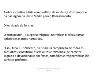 A obra vicentina é tida como reflexo da mudança dos tempos e
da passagem da Idade Média para o Renascimento;
Diversidade de formas:
O auto pastoril, a alegoria religiosa, narrativas bíblicas, farsas
episódicas e autos narrativos.
O seu filho, Luís Vicente, na primeira compilação de todas as
suas obras, classificou-as em autos e mistérios (de carácter
sagrado e devocional) e em farsas, comédias e tragicomédias (de
carácter profano) .
Curso Profissional de Turismo, HCA,
Módulo 5
72
 