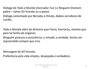 Diálogo de Todo o Mundo (mercador rico ) e Ninguém (homem
pobre – talvez Gil Vicente ou o povo):
Diálogo comentado por Berzabu e Dinato, diabos servidores de
Lúcifer;
Todo o Mundo além do dinheiro quer fama, honrarias, mesmo que
para tal tenha de enganar;
Ninguém procura a consciência, a virtude, a verdade. Aceita ser
repreendido sempre que erra.
Mensagem de Gil Vicente:
Preferência pela vida simples, despojada e verdadeira.
Curso Profissional de Turismo, HCA,
Módulo 5
74
 
