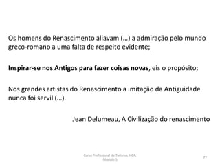 Os homens do Renascimento aliavam (…) a admiração pelo mundo
greco-romano a uma falta de respeito evidente;
Inspirar-se nos Antigos para fazer coisas novas, eis o propósito;
Nos grandes artistas do Renascimento a imitação da Antiguidade
nunca foi servil (…).
Jean Delumeau, A Civilização do renascimento
Curso Profissional de Turismo, HCA,
Módulo 5
77
 