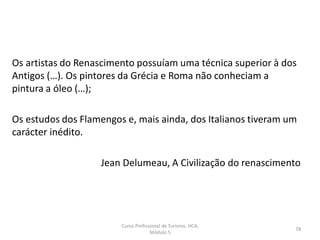 Os artistas do Renascimento possuíam uma técnica superior à dos
Antigos (…). Os pintores da Grécia e Roma não conheciam a
pintura a óleo (…);
Os estudos dos Flamengos e, mais ainda, dos Italianos tiveram um
carácter inédito.
Jean Delumeau, A Civilização do renascimento
Curso Profissional de Turismo, HCA,
Módulo 5
78
 