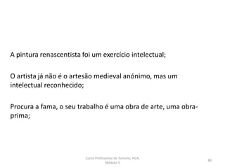 A pintura renascentista foi um exercício intelectual;
O artista já não é o artesão medieval anónimo, mas um
intelectual reconhecido;
Procura a fama, o seu trabalho é uma obra de arte, uma obra-
prima;
Curso Profissional de Turismo, HCA,
Módulo 5
80
 