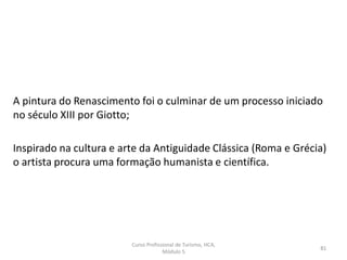 Curso Profissional de Turismo, HCA,
Módulo 5
81
A pintura do Renascimento foi o culminar de um processo iniciado
no século XIII por Giotto;
Inspirado na cultura e arte da Antiguidade Clássica (Roma e Grécia)
o artista procura uma formação humanista e científica.
 