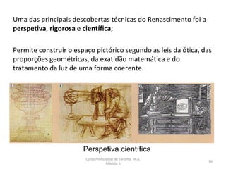 Perspetiva científica
Uma das principais descobertas técnicas do Renascimento foi a
perspetiva, rigorosa e científica;
Permite construir o espaço pictórico segundo as leis da ótica, das
proporções geométricas, da exatidão matemática e do
tratamento da luz de uma forma coerente.
Curso Profissional de Turismo, HCA,
Módulo 5
86
 