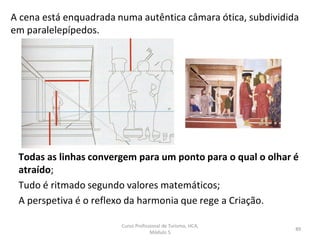 A cena está enquadrada numa autêntica câmara ótica, subdividida
em paralelepípedos.
Todas as linhas convergem para um ponto para o qual o olhar é
atraído;
Tudo é ritmado segundo valores matemáticos;
A perspetiva é o reflexo da harmonia que rege a Criação.
Curso Profissional de Turismo, HCA,
Módulo 5
89
 