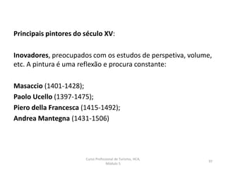 Principais pintores do século XV:
Inovadores, preocupados com os estudos de perspetiva, volume,
etc. A pintura é uma reflexão e procura constante:
Masaccio (1401-1428);
Paolo Ucello (1397-1475);
Piero della Francesca (1415-1492);
Andrea Mantegna (1431-1506)
Curso Profissional de Turismo, HCA,
Módulo 5
97
 