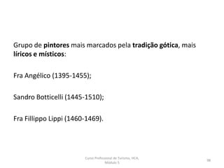 Grupo de pintores mais marcados pela tradição gótica, mais
líricos e místicos:
Fra Angélico (1395-1455);
Sandro Botticelli (1445-1510);
Fra Fillippo Lippi (1460-1469).
Curso Profissional de Turismo, HCA,
Módulo 5
98
 