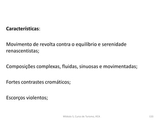 Características:
Movimento de revolta contra o equilíbrio e serenidade
renascentistas;
Composições complexas, fluidas, sinuosas e movimentadas;
Fortes contrastes cromáticos;
Escorços violentos;
Módulo 5, Curso de Turismo, HCA 110
 