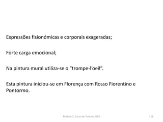 Expressões fisionómicas e corporais exageradas;
Forte carga emocional;
Na pintura mural utiliza-se o “trompe-l’oeil”.
Esta pintura iniciou-se em Florença com Rosso Fiorentino e
Pontormo.
Módulo 5, Curso de Turismo, HCA 111
 