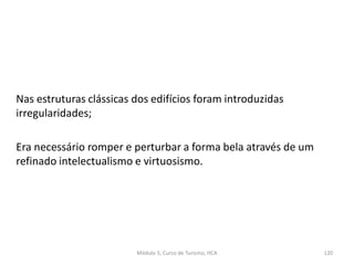 Nas estruturas clássicas dos edifícios foram introduzidas
irregularidades;
Era necessário romper e perturbar a forma bela através de um
refinado intelectualismo e virtuosismo.
Módulo 5, Curso de Turismo, HCA 120
 