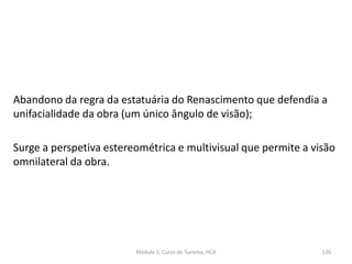 Abandono da regra da estatuária do Renascimento que defendia a
unifacialidade da obra (um único ângulo de visão);
Surge a perspetiva estereométrica e multivisual que permite a visão
omnilateral da obra.
Módulo 5, Curso de Turismo, HCA 126
 