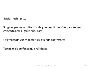 Mais movimento;
Surgem grupos escultóricos de grandes dimensões para serem
colocados em lugares públicos;
Utilização de vários materiais criando contrastes;
Temas mais profanos que religiosos.
Módulo 5, Curso de Turismo, HCA 135
 