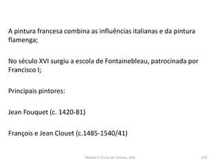 A pintura francesa combina as influências italianas e da pintura
flamenga;
No século XVI surgiu a escola de Fontainebleau, patrocinada por
Francisco I;
Principais pintores:
Jean Fouquet (c. 1420-81)
François e Jean Clouet (c.1485-1540/41)
Módulo 5, Curso de Turismo, HCA 143
 