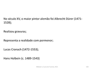 No século XV, o maior pintor alemão foi Albrecht Dürer (1471-
1528);
Realizou gravuras;
Representa a realidade com pormenor;
Lucas Cranach (1472-1553);
Hans Holbein (c. 1489-1543)
Módulo 5, Curso de Turismo, HCA 154
 
