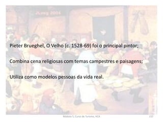 Pieter Brueghel, O Velho (c. 1528-69) foi o principal pintor;
Combina cena religiosas com temas campestres e paisagens;
Utiliza como modelos pessoas da vida real.
Módulo 5, Curso de Turismo, HCA 157
 