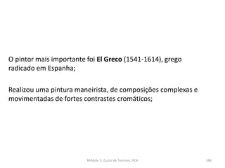O pintor mais importante foi El Greco (1541-1614), grego
radicado em Espanha;
Realizou uma pintura maneirista, de composições complexas e
movimentadas de fortes contrastes cromáticos;
Módulo 5, Curso de Turismo, HCA 166
 