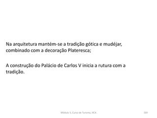 Na arquitetura mantém-se a tradição gótica e mudéjar,
combinado com a decoração Plateresca;
A construção do Palácio de Carlos V inicia a rutura com a
tradição.
Módulo 5, Curso de Turismo, HCA 169
 