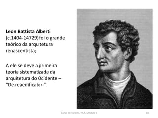 Leon Battista Alberti
(c.1404-14729) foi o grande
teórico da arquitetura
renascentista;
A ele se deve a primeira
teoria sistematizada da
arquitetura do Ocidente –
“De reaedificatori”.
Curso de Turismo, HCA, Módulo 5 18
 