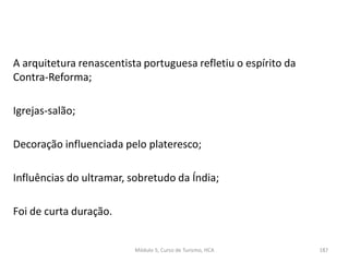 A arquitetura renascentista portuguesa refletiu o espírito da
Contra-Reforma;
Igrejas-salão;
Decoração influenciada pelo plateresco;
Influências do ultramar, sobretudo da Índia;
Foi de curta duração.
Módulo 5, Curso de Turismo, HCA 187
 