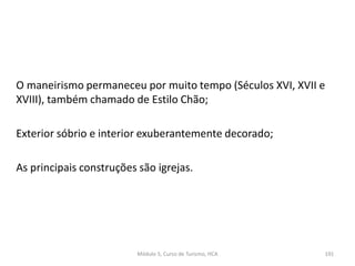 O maneirismo permaneceu por muito tempo (Séculos XVI, XVII e
XVIII), também chamado de Estilo Chão;
Exterior sóbrio e interior exuberantemente decorado;
As principais construções são igrejas.
Módulo 5, Curso de Turismo, HCA 191
 