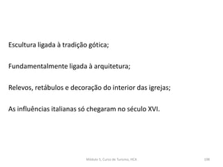 Escultura ligada à tradição gótica;
Fundamentalmente ligada à arquitetura;
Relevos, retábulos e decoração do interior das igrejas;
As influências italianas só chegaram no século XVI.
Módulo 5, Curso de Turismo, HCA 198
 