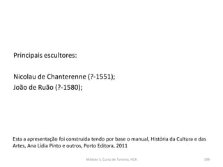 Principais escultores:
Nicolau de Chanterenne (?-1551);
João de Ruão (?-1580);
Esta a apresentação foi construída tendo por base o manual, História da Cultura e das
Artes, Ana Lídia Pinto e outros, Porto Editora, 2011
Módulo 5, Curso de Turismo, HCA 199
 