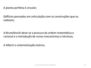 A planta perfeita é circular;
Edifícios pensados em articulação com as construções que os
rodeiam;
A Brunelleschi deve-se a procura da ordem matemática e
racional e a introdução de novos mecanismos e técnicas;
A Alberti a sistematização teórica.
Curso de Turismo, HCA, Módulo 5 23
 