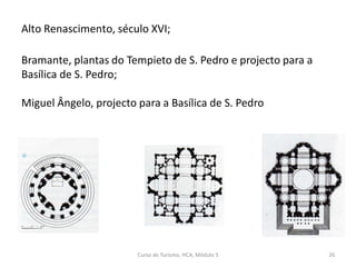 Alto Renascimento, século XVI;
Bramante, plantas do Tempieto de S. Pedro e projecto para a
Basílica de S. Pedro;
Miguel Ângelo, projecto para a Basílica de S. Pedro
Curso de Turismo, HCA, Módulo 5 26
 