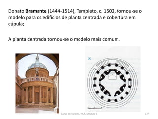 Donato Bramante (1444-1514), Tempieto, c. 1502, tornou-se o
modelo para os edifícios de planta centrada e cobertura em
cúpula;
A planta centrada tornou-se o modelo mais comum.
Curso de Turismo, HCA, Módulo 5 27/
 