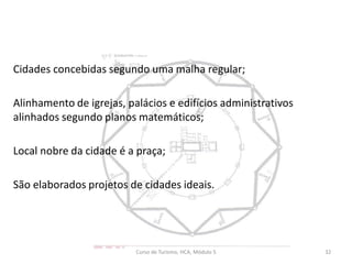 Cidades concebidas segundo uma malha regular;
Alinhamento de igrejas, palácios e edifícios administrativos
alinhados segundo planos matemáticos;
Local nobre da cidade é a praça;
São elaborados projetos de cidades ideais.
Curso de Turismo, HCA, Módulo 5 32
 