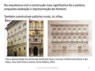 Esta a apresentação foi construída tendo por base o manual, História da Cultura e das
Artes,, Ana Lídia Pinto e outros, Porto Editora, 2011
Na arquitetura civil a construção mais significativa foi o palácio,
enquanto exaltação e representação do Homem;
Também construíram palácios rurais, as villae.
Curso de Turismo, HCA, Módulo 5 34
 