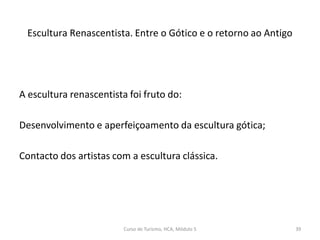A escultura renascentista foi fruto do:
Desenvolvimento e aperfeiçoamento da escultura gótica;
Contacto dos artistas com a escultura clássica.
Escultura Renascentista. Entre o Gótico e o retorno ao Antigo
Curso de Turismo, HCA, Módulo 5 39
 