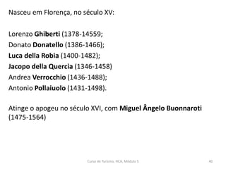 Nasceu em Florença, no século XV:
Lorenzo Ghiberti (1378-14559;
Donato Donatello (1386-1466);
Luca della Robia (1400-1482);
Jacopo della Quercia (1346-1458)
Andrea Verrocchio (1436-1488);
Antonio Pollaiuolo (1431-1498).
Atinge o apogeu no século XVI, com Miguel Ângelo Buonnaroti
(1475-1564)
Curso de Turismo, HCA, Módulo 5 40
 