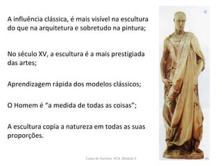 A influência clássica, é mais visível na escultura
do que na arquitetura e sobretudo na pintura;
No século XV, a escultura é a mais prestigiada
das artes;
Aprendizagem rápida dos modelos clássicos;
O Homem é “a medida de todas as coisas”;
A escultura copia a natureza em todas as suas
proporções.
Curso de Turismo, HCA, Módulo 5 41
 