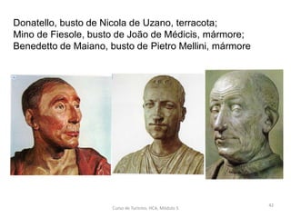Donatello, busto de Nicola de Uzano, terracota;
Mino de Fiesole, busto de João de Médicis, mármore;
Benedetto de Maiano, busto de Pietro Mellini, mármore
Curso de Turismo, HCA, Módulo 5
42
 