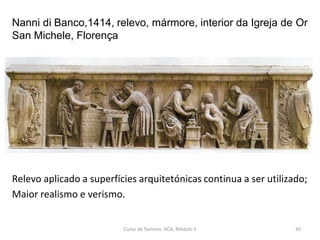 Nanni di Banco,1414, relevo, mármore, interior da Igreja de Or
San Michele, Florença
Relevo aplicado a superfícies arquitetónicas continua a ser utilizado;
Maior realismo e verismo.
Curso de Turismo, HCA, Módulo 5 45
 