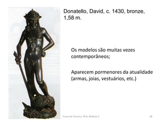 Donatello, David, c. 1430, bronze,
1,58 m.
Curso de Turismo, HCA, Módulo 5 46
Os modelos são muitas vezes
contemporâneos;
Aparecem pormenores da atualidade
(armas, joias, vestuários, etc.)
 