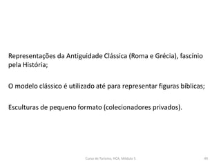 Representações da Antiguidade Clássica (Roma e Grécia), fascínio
pela História;
O modelo clássico é utilizado até para representar figuras bíblicas;
Esculturas de pequeno formato (colecionadores privados).
Curso de Turismo, HCA, Módulo 5 49
 