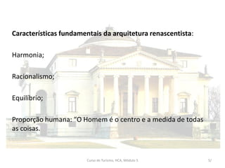 Características fundamentais da arquitetura renascentista:
Harmonia;
Racionalismo;
Equilíbrio;
Proporção humana: “O Homem é o centro e a medida de todas
as coisas.
Curso de Turismo, HCA, Módulo 5 5/
 