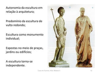 Autonomia da escultura em
relação à arquitetura;
Predomínio da escultura de
vulto redondo;
Escultura como monumento
individual;
Expostas no meio de praças,
jardins ou edifícios;
A escultura torna-se
independente.
Curso de Turismo, HCA, Módulo 5 51
 