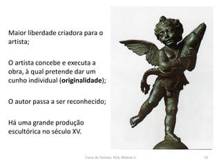 Maior liberdade criadora para o
artista;
O artista concebe e executa a
obra, à qual pretende dar um
cunho individual (originalidade);
O autor passa a ser reconhecido;
Há uma grande produção
escultórica no século XV.
Curso de Turismo, HCA, Módulo 5 53
 