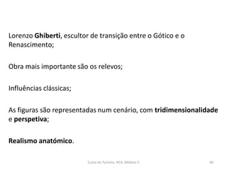 Lorenzo Ghiberti, escultor de transição entre o Gótico e o
Renascimento;
Obra mais importante são os relevos;
Influências clássicas;
As figuras são representadas num cenário, com tridimensionalidade
e perspetiva;
Realismo anatómico.
Curso de Turismo, HCA, Módulo 5 60
 