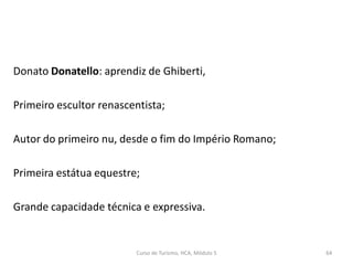 Donato Donatello: aprendiz de Ghiberti,
Primeiro escultor renascentista;
Autor do primeiro nu, desde o fim do Império Romano;
Primeira estátua equestre;
Grande capacidade técnica e expressiva.
Curso de Turismo, HCA, Módulo 5 64
 