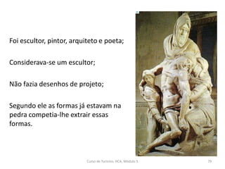 Foi escultor, pintor, arquiteto e poeta;
Considerava-se um escultor;
Não fazia desenhos de projeto;
Segundo ele as formas já estavam na
pedra competia-lhe extrair essas
formas.
Curso de Turismo, HCA, Módulo 5 79
 