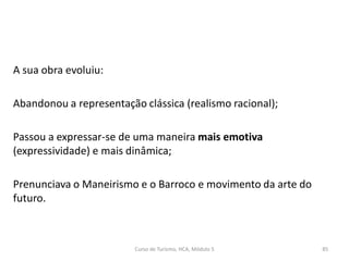 A sua obra evoluiu:
Abandonou a representação clássica (realismo racional);
Passou a expressar-se de uma maneira mais emotiva
(expressividade) e mais dinâmica;
Prenunciava o Maneirismo e o Barroco e movimento da arte do
futuro.
Curso de Turismo, HCA, Módulo 5 85
 