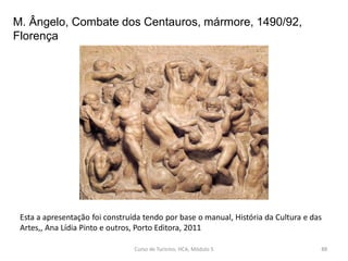 M. Ângelo, Combate dos Centauros, mármore, 1490/92,
Florença
Esta a apresentação foi construída tendo por base o manual, História da Cultura e das
Artes,, Ana Lídia Pinto e outros, Porto Editora, 2011
Curso de Turismo, HCA, Módulo 5 88
 