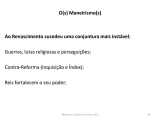 Ao Renascimento sucedeu uma conjuntura mais instável;
Guerras, lutas religiosas e perseguições;
Contra-Reforma (Inquisição e Índex);
Reis fortalecem o seu poder;
O(s) Maneirismo(s)
Módulo 5, Curso de Turismo, HCA 90
 