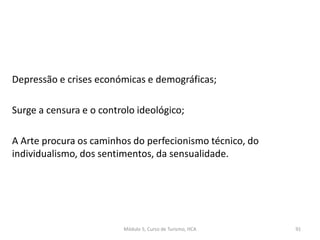 Depressão e crises económicas e demográficas;
Surge a censura e o controlo ideológico;
A Arte procura os caminhos do perfecionismo técnico, do
individualismo, dos sentimentos, da sensualidade.
Módulo 5, Curso de Turismo, HCA 91
 
