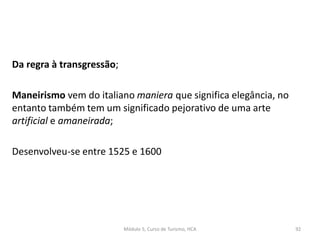 Da regra à transgressão;
Maneirismo vem do italiano maniera que significa elegância, no
entanto também tem um significado pejorativo de uma arte
artificial e amaneirada;
Desenvolveu-se entre 1525 e 1600
Módulo 5, Curso de Turismo, HCA 92
 